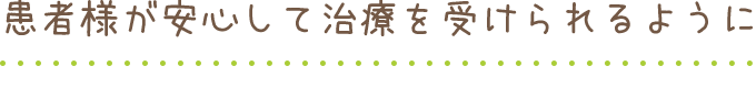 患者様が安心して治療受けられるように