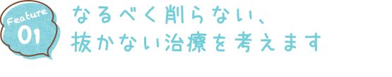 Feature01 なるべく削らない、抜かない治療を考えます